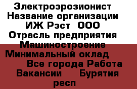 Электроэрозионист › Название организации ­ ИЖ-Рэст, ООО › Отрасль предприятия ­ Машиностроение › Минимальный оклад ­ 25 000 - Все города Работа » Вакансии   . Бурятия респ.